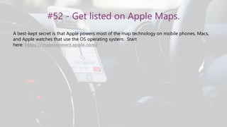 #52 - Get listed on Apple Maps.
A best-kept secret is that Apple powers most of the map technology on mobile phones, Macs,
and Apple watches that use the OS operating system. Start
here: https://mapsconnect.apple.com/
 