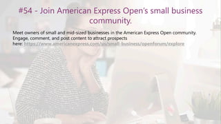 #54 - Join American Express Open’s small business
community.
Meet owners of small and mid-sized businesses in the American Express Open community.
Engage, comment, and post content to attract prospects
here: https://www.americanexpress.com/us/small-business/openforum/explore
 