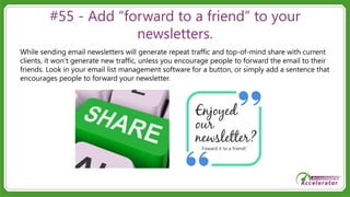 #55 - Add “forward to a friend” to your
newsletters.
While sending email newsletters will generate repeat traffic and top-of-mind share with current
clients, it won’t generate new traffic, unless you encourage people to forward the email to their
friends. Look in your email list management software for a button, or simply add a sentence that
encourages people to forward your newsletter.
 