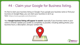 #4 - Claim your Google for Business listing.
It’s free to claim your business listing on Google. If you google your business name or find your
business on Google Maps, you can claim your business or set it up
here: https://www.google.com/business/
Your Google business listing will appear in search, especially if your business name or your
name is entered. Update your profile as completely as possible, including adding photos, your
business hours, a description, and your contact info.
 