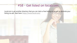 #58 - Get listed on local.com.
Local.com is yet another directory that you can claim a free listing on as well as promote your
listing via ads. Start here: https://www.local.com/
 