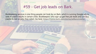 #59 - Get job leads on Bark.
Bookkeeping services is one thing people can look for on Bark, which is running Google ads to
rank in search results in certain cities. Bookkeepers who sign up get free job leads and can buy
credits to bid on jobs they select. Go here: https://www.bark.com/en/us/sellers/create/
 