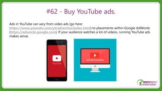 #62 - Buy YouTube ads.
Ads in YouTube can vary from video ads (go here:
https://www.youtube.com/yt/advertise/index.html) to placements within Google AdWords
(https://adwords.google.com). If your audience watches a lot of videos, running YouTube ads
makes sense.
 
