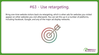 #63 - Use retargeting.
Bring one-time website visitors back via retargeting, which is when ads for websites you visited
appear on other websites you visit afterwards. You can set this up in a number of platforms,
including Facebook, Google, and any of the major ad display networks.
 