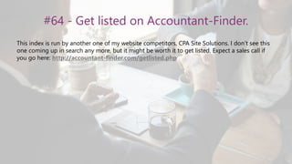 #64 - Get listed on Accountant-Finder.
This index is run by another one of my website competitors, CPA Site Solutions. I don’t see this
one coming up in search any more, but it might be worth it to get listed. Expect a sales call if
you go here: http://accountant-finder.com/getlisted.php
 