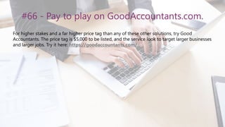 #66 - Pay to play on GoodAccountants.com.
For higher stakes and a far higher price tag than any of these other solutions, try Good
Accountants. The price tag is $5,000 to be listed, and the service look to target larger businesses
and larger jobs. Try it here: https://goodaccountants.com/.
 