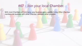 #67 - Join your local Chamber.
With most Chambers of Commerce, your business gets a profile listing. Often Chamber
members do business with other Chamber members when possible.
 