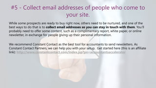 #5 - Collect email addresses of people who come to
your site.
While some prospects are ready to buy right now, others need to be nurtured, and one of the
best ways to do that is to collect email addresses so you can stay in touch with them. You’ll
probably need to offer some content, such as a complimentary report, white paper, or online
newsletter, in exchange for people giving up their personal information.
We recommend Constant Contact as the best tool for accountants to send newsletters. As
Constant Contact Partners, we can help you with your setup. Get started here (this is an affiliate
link): http://www.constantcontact.com/index.jsp?pn=accountantsaccelerator
 