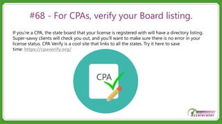 #68 - For CPAs, verify your Board listing.
If you’re a CPA, the state board that your license is registered with will have a directory listing.
Super-savvy clients will check you out, and you’ll want to make sure there is no error in your
license status. CPA Verify is a cool site that links to all the states. Try it here to save
time: https://cpaverify.org/
 