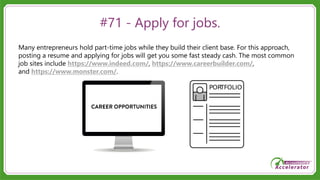 #71 - Apply for jobs.
Many entrepreneurs hold part-time jobs while they build their client base. For this approach,
posting a resume and applying for jobs will get you some fast steady cash. The most common
job sites include https://www.indeed.com/, https://www.careerbuilder.com/,
and https://www.monster.com/.
 