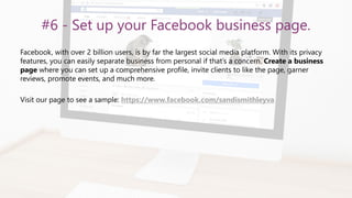 #6 - Set up your Facebook business page.
Facebook, with over 2 billion users, is by far the largest social media platform. With its privacy
features, you can easily separate business from personal if that’s a concern. Create a business
page where you can set up a comprehensive profile, invite clients to like the page, garner
reviews, promote events, and much more.
Visit our page to see a sample: https://www.facebook.com/sandismithleyva
 