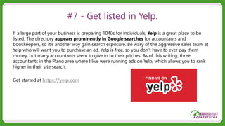 #7 - Get listed in Yelp.
If a large part of your business is preparing 1040s for individuals, Yelp is a great place to be
listed. The directory appears prominently in Google searches for accountants and
bookkeepers, so it’s another way gain search exposure. Be wary of the aggressive sales team at
Yelp who will want you to purchase an ad. Yelp is free, so you don’t have to ever pay them
money, but many accountants seem to give in to their pitches. As of this writing, three
accountants in the Plano area where I live were running ads on Yelp, which allows you to rank
higher in their site search.
Get started at https://yelp.com
 