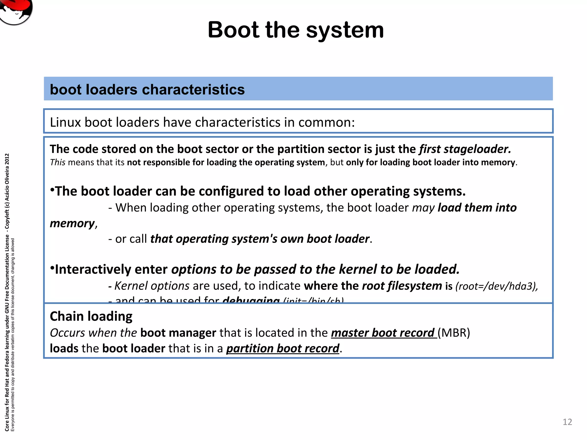 CoreLinuxforRedHatandFedoralearningunderGNUFreeDocumentationLicense-Copyleft(c)AcácioOliveira2012
Everyoneispermittedtocopyanddistributeverbatimcopiesofthislicensedocument,changingisallowed
Boot the system
Linux boot loaders have characteristics in common:
boot loaders characteristics
12
The code stored on the boot sector or the partition sector is just the first stageloader.
This means that its not responsible for loading the operating system, but only for loading boot loader into memory.
•The boot loader can be configured to load other operating systems.
- When loading other operating systems, the boot loader may load them into
memory,
- or call that operating system's own boot loader.
•Interactively enter options to be passed to the kernel to be loaded.
- Kernel options are used, to indicate where the root filesystem is (root=/dev/hda3),
- and can be used for debugging (init=/bin/sh).
Chain loading
Occurs when the boot manager that is located in the master boot record (MBR)
loads the boot loader that is in a partition boot record.
 