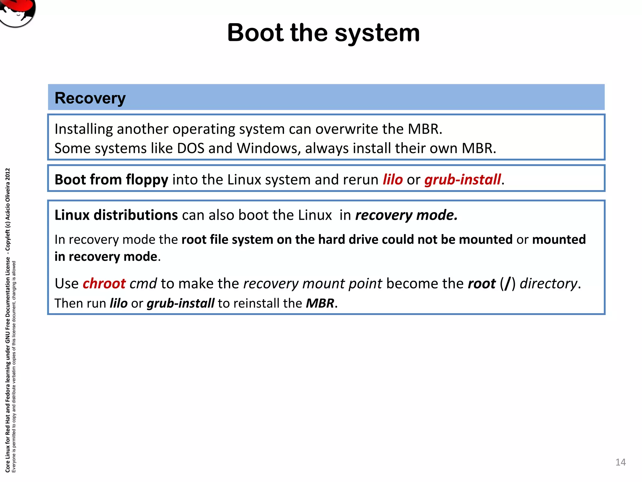 CoreLinuxforRedHatandFedoralearningunderGNUFreeDocumentationLicense-Copyleft(c)AcácioOliveira2012
Everyoneispermittedtocopyanddistributeverbatimcopiesofthislicensedocument,changingisallowed
Boot the system
Installing another operating system can overwrite the MBR.
Some systems like DOS and Windows, always install their own MBR.
Recovery
14
Boot from floppy into the Linux system and rerun lilo or grub-install.
Linux distributions can also boot the Linux in recovery mode.
In recovery mode the root file system on the hard drive could not be mounted or mounted
in recovery mode.
Use chroot cmd to make the recovery mount point become the root (/) directory.
Then run lilo or grub-install to reinstall the MBR.
 