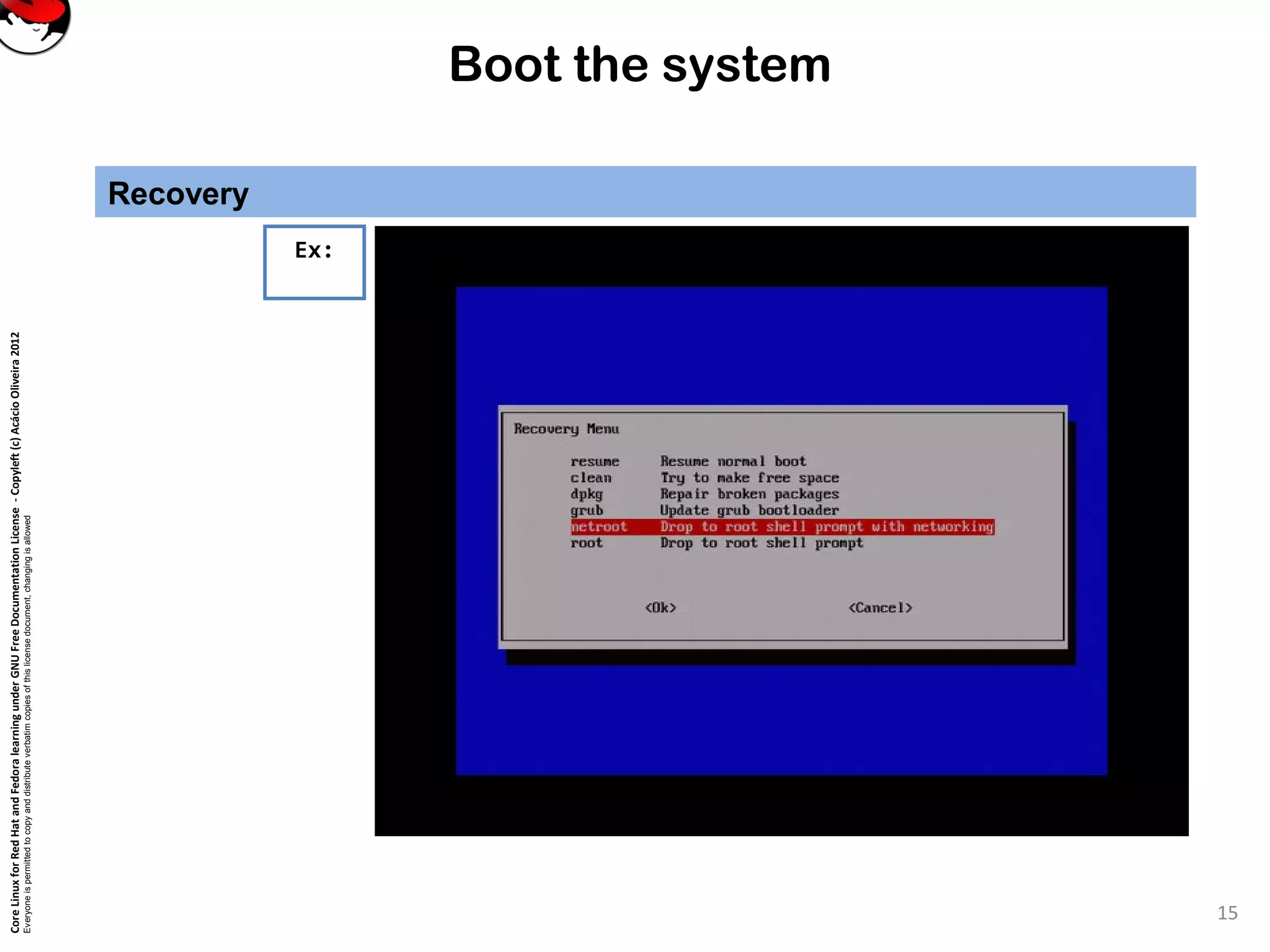 CoreLinuxforRedHatandFedoralearningunderGNUFreeDocumentationLicense-Copyleft(c)AcácioOliveira2012
Everyoneispermittedtocopyanddistributeverbatimcopiesofthislicensedocument,changingisallowed
Boot the system
Recovery
15
Ex:
 