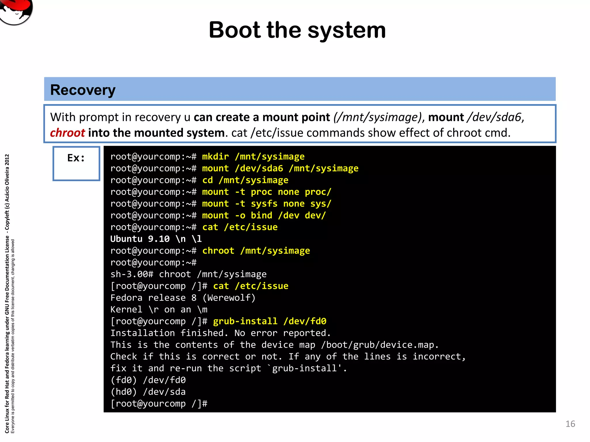 CoreLinuxforRedHatandFedoralearningunderGNUFreeDocumentationLicense-Copyleft(c)AcácioOliveira2012
Everyoneispermittedtocopyanddistributeverbatimcopiesofthislicensedocument,changingisallowed
Boot the system
Recovery
16
With prompt in recovery u can create a mount point (/mnt/sysimage), mount /dev/sda6,
chroot into the mounted system. cat /etc/issue commands show effect of chroot cmd.
Ex: root@yourcomp:~# mkdir /mnt/sysimage
root@yourcomp:~# mount /dev/sda6 /mnt/sysimage
root@yourcomp:~# cd /mnt/sysimage
root@yourcomp:~# mount -t proc none proc/
root@yourcomp:~# mount -t sysfs none sys/
root@yourcomp:~# mount -o bind /dev dev/
root@yourcomp:~# cat /etc/issue
Ubuntu 9.10 n l
root@yourcomp:~# chroot /mnt/sysimage
root@yourcomp:~#
sh-3.00# chroot /mnt/sysimage
[root@yourcomp /]# cat /etc/issue
Fedora release 8 (Werewolf)
Kernel r on an m
[root@yourcomp /]# grub-install /dev/fd0
Installation finished. No error reported.
This is the contents of the device map /boot/grub/device.map.
Check if this is correct or not. If any of the lines is incorrect,
fix it and re-run the script `grub-install'.
(fd0) /dev/fd0
(hd0) /dev/sda
[root@yourcomp /]#
 