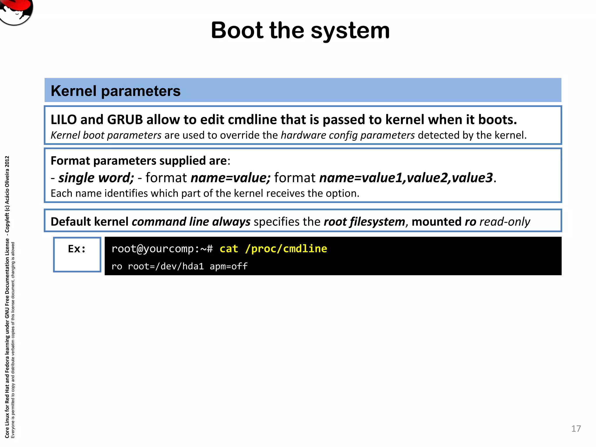 CoreLinuxforRedHatandFedoralearningunderGNUFreeDocumentationLicense-Copyleft(c)AcácioOliveira2012
Everyoneispermittedtocopyanddistributeverbatimcopiesofthislicensedocument,changingisallowed
Boot the system
Kernel parameters
17
LILO and GRUB allow to edit cmdline that is passed to kernel when it boots.
Kernel boot parameters are used to override the hardware config parameters detected by the kernel.
Ex: root@yourcomp:~# cat /proc/cmdline
ro root=/dev/hda1 apm=off
Format parameters supplied are:
- single word; - format name=value; format name=value1,value2,value3.
Each name identifies which part of the kernel receives the option.
Default kernel command line always specifies the root filesystem, mounted ro read-only
 