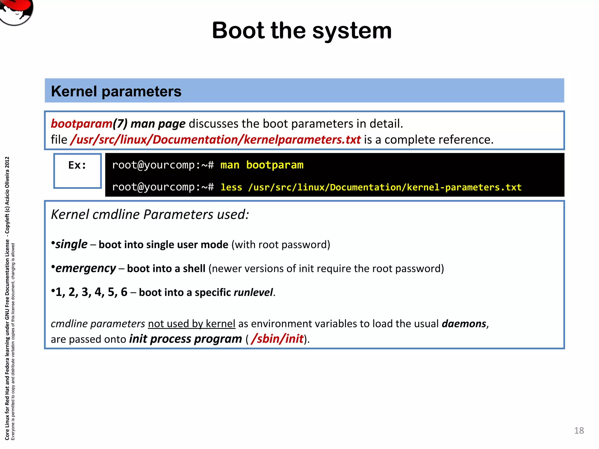 CoreLinuxforRedHatandFedoralearningunderGNUFreeDocumentationLicense-Copyleft(c)AcácioOliveira2012
Everyoneispermittedtocopyanddistributeverbatimcopiesofthislicensedocument,changingisallowed
Boot the system
Kernel parameters
18
Kernel cmdline Parameters used:
•single – boot into single user mode (with root password)
•emergency – boot into a shell (newer versions of init require the root password)
•1, 2, 3, 4, 5, 6 – boot into a specific runlevel.
cmdline parameters not used by kernel as environment variables to load the usual daemons,
are passed onto init process program ( /sbin/init).
bootparam(7) man page discusses the boot parameters in detail.
file /usr/src/linux/Documentation/kernelparameters.txt is a complete reference.
Ex: root@yourcomp:~# man bootparam
root@yourcomp:~# less /usr/src/linux/Documentation/kernel-parameters.txt
 