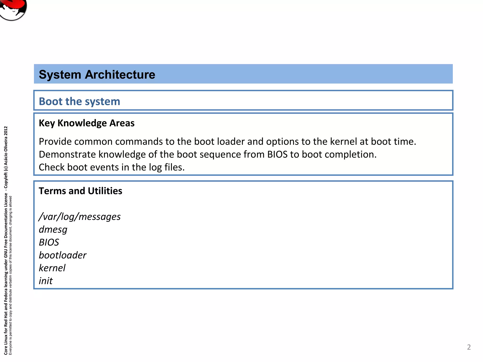 CoreLinuxforRedHatandFedoralearningunderGNUFreeDocumentationLicense-Copyleft(c)AcácioOliveira2012
Everyoneispermittedtocopyanddistributeverbatimcopiesofthislicensedocument,changingisallowed
Key Knowledge Areas
Provide common commands to the boot loader and options to the kernel at boot time.
Demonstrate knowledge of the boot sequence from BIOS to boot completion.
Check boot events in the log files.
System Architecture
Boot the system
Terms and Utilities
/var/log/messages
dmesg
BIOS
bootloader
kernel
init
2
 
