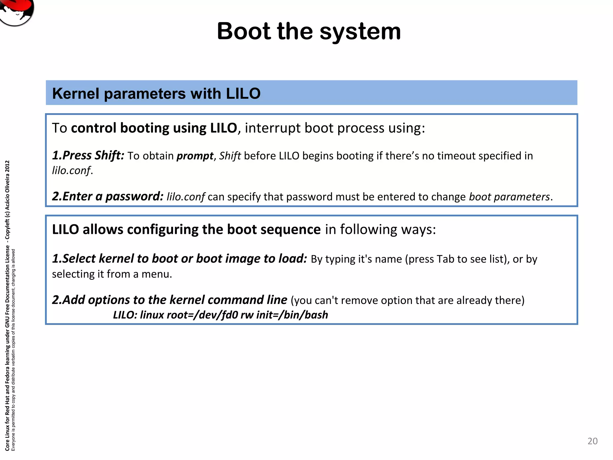 CoreLinuxforRedHatandFedoralearningunderGNUFreeDocumentationLicense-Copyleft(c)AcácioOliveira2012
Everyoneispermittedtocopyanddistributeverbatimcopiesofthislicensedocument,changingisallowed
Boot the system
Kernel parameters with LILO
20
To control booting using LILO, interrupt boot process using:
1.Press Shift: To obtain prompt, Shift before LILO begins booting if there’s no timeout specified in
lilo.conf.
2.Enter a password: lilo.conf can specify that password must be entered to change boot parameters.
LILO allows configuring the boot sequence in following ways:
1.Select kernel to boot or boot image to load: By typing it's name (press Tab to see list), or by
selecting it from a menu.
2.Add options to the kernel command line (you can't remove option that are already there)
LILO: linux root=/dev/fd0 rw init=/bin/bash
 