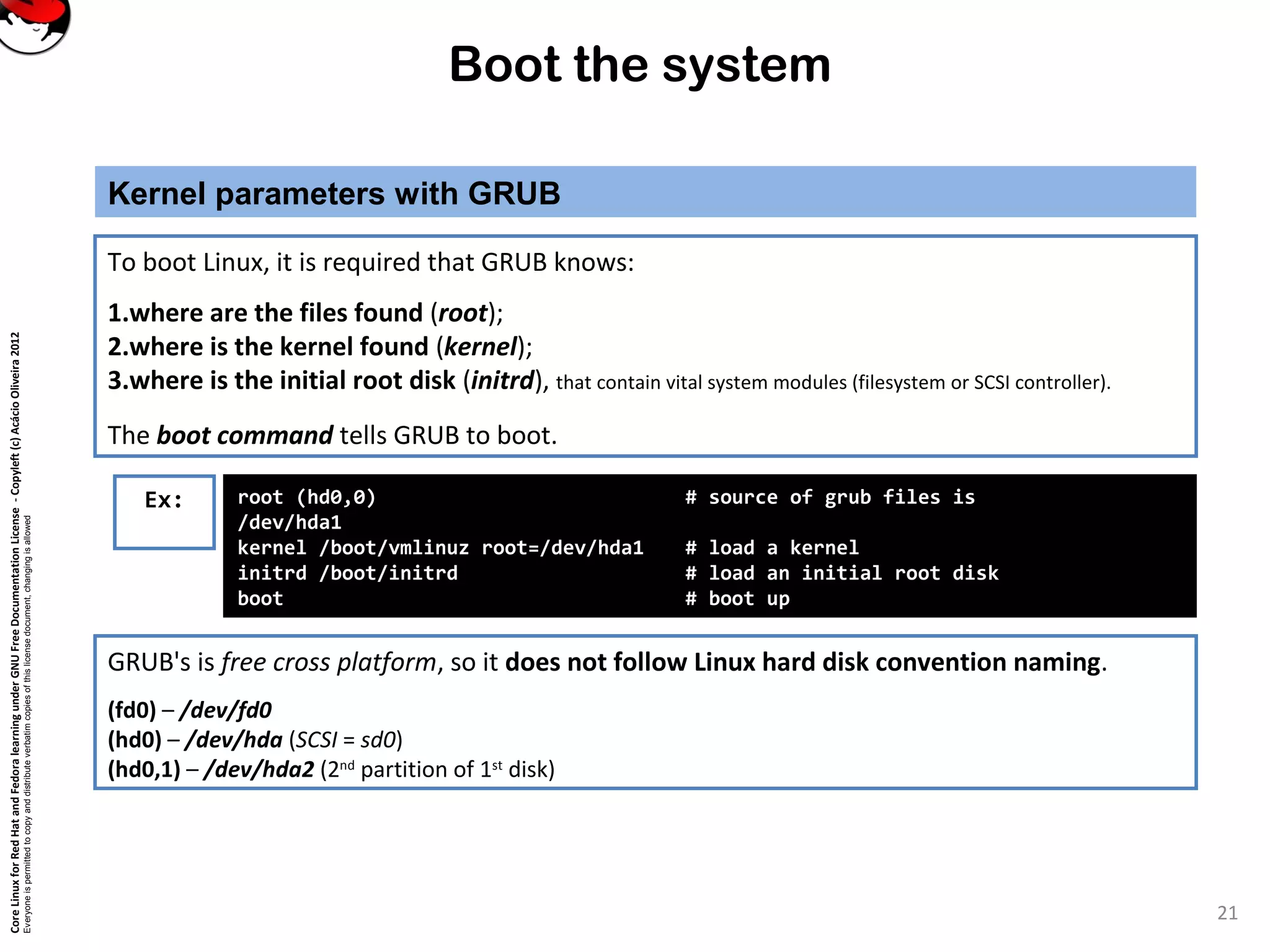 CoreLinuxforRedHatandFedoralearningunderGNUFreeDocumentationLicense-Copyleft(c)AcácioOliveira2012
Everyoneispermittedtocopyanddistributeverbatimcopiesofthislicensedocument,changingisallowed
Boot the system
Kernel parameters with GRUB
21
GRUB's is free cross platform, so it does not follow Linux hard disk convention naming.
(fd0) – /dev/fd0
(hd0) – /dev/hda (SCSI = sd0)
(hd0,1) – /dev/hda2 (2nd
partition of 1st
disk)
To boot Linux, it is required that GRUB knows:
1.where are the files found (root);
2.where is the kernel found (kernel);
3.where is the initial root disk (initrd), that contain vital system modules (filesystem or SCSI controller).
The boot command tells GRUB to boot.
Ex: root (hd0,0) # source of grub files is
/dev/hda1
kernel /boot/vmlinuz root=/dev/hda1 # load a kernel
initrd /boot/initrd # load an initial root disk
boot # boot up
 