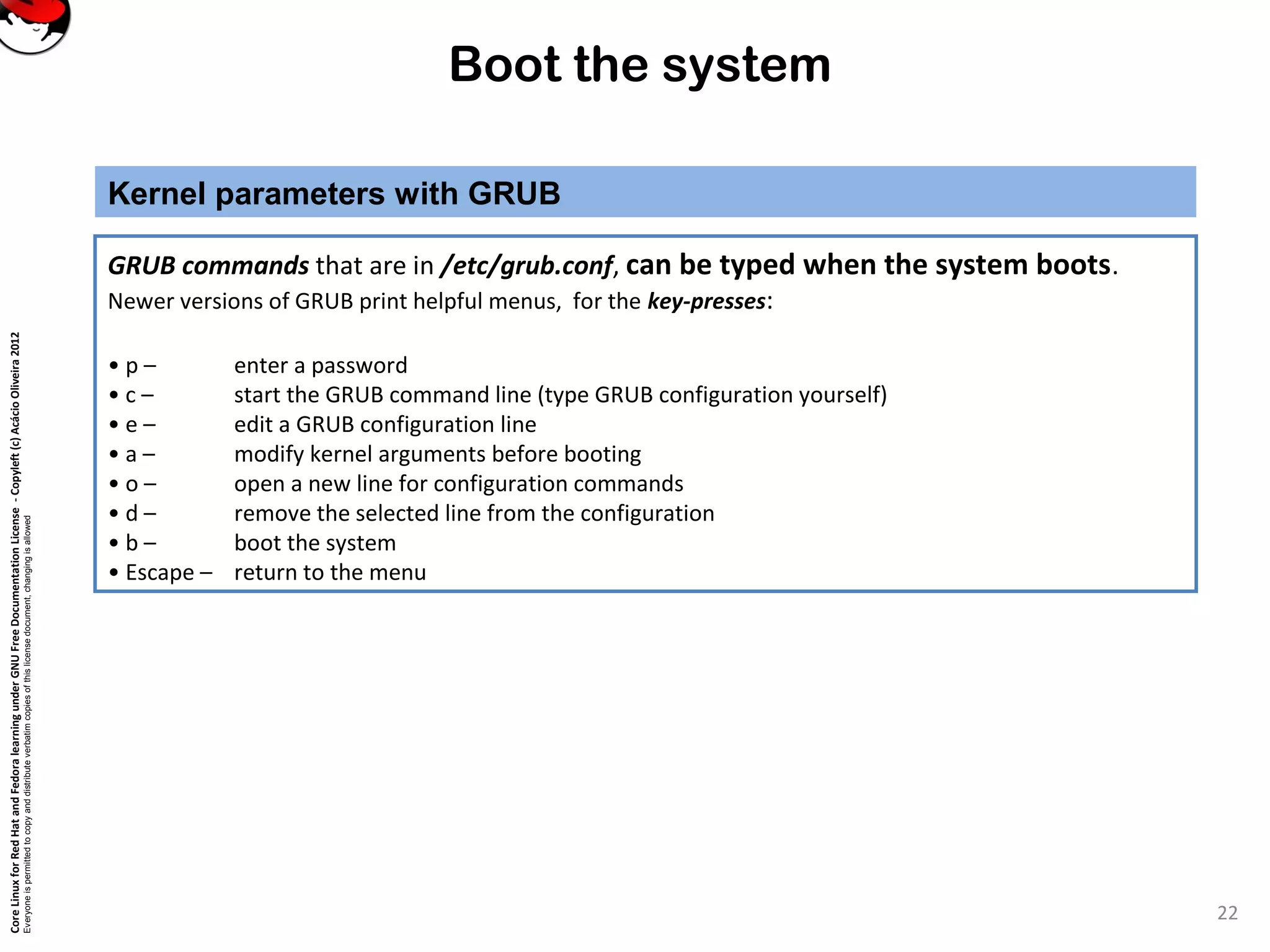 CoreLinuxforRedHatandFedoralearningunderGNUFreeDocumentationLicense-Copyleft(c)AcácioOliveira2012
Everyoneispermittedtocopyanddistributeverbatimcopiesofthislicensedocument,changingisallowed
Boot the system
Kernel parameters with GRUB
22
GRUB commands that are in /etc/grub.conf, can be typed when the system boots.
Newer versions of GRUB print helpful menus, for the key-presses:
• p – enter a password
• c – start the GRUB command line (type GRUB configuration yourself)
• e – edit a GRUB configuration line
• a – modify kernel arguments before booting
• o – open a new line for configuration commands
• d – remove the selected line from the configuration
• b – boot the system
• Escape – return to the menu
 
