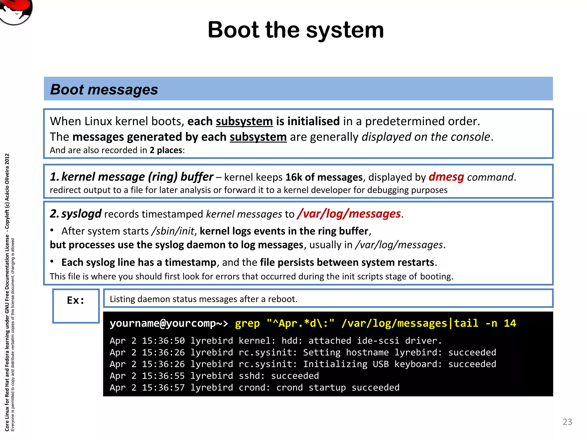 CoreLinuxforRedHatandFedoralearningunderGNUFreeDocumentationLicense-Copyleft(c)AcácioOliveira2012
Everyoneispermittedtocopyanddistributeverbatimcopiesofthislicensedocument,changingisallowed
Boot the system
Boot messages
23
When Linux kernel boots, each subsystem is initialised in a predetermined order.
The messages generated by each subsystem are generally displayed on the console.
And are also recorded in 2 places:
Ex:
yourname@yourcomp~> grep "^Apr.*d:" /var/log/messages|tail -n 14
Apr 2 15:36:50 lyrebird kernel: hdd: attached ide-scsi driver.
Apr 2 15:36:26 lyrebird rc.sysinit: Setting hostname lyrebird: succeeded
Apr 2 15:36:26 lyrebird rc.sysinit: Initializing USB keyboard: succeeded
Apr 2 15:36:55 lyrebird sshd: succeeded
Apr 2 15:36:57 lyrebird crond: crond startup succeeded
Listing daemon status messages after a reboot.
1.kernel message (ring) buffer – kernel keeps 16k of messages, displayed by dmesg command.
redirect output to a file for later analysis or forward it to a kernel developer for debugging purposes
2.syslogd records timestamped kernel messages to /var/log/messages.
• After system starts /sbin/init, kernel logs events in the ring buffer,
but processes use the syslog daemon to log messages, usually in /var/log/messages.
• Each syslog line has a timestamp, and the file persists between system restarts.
This file is where you should first look for errors that occurred during the init scripts stage of booting.
 