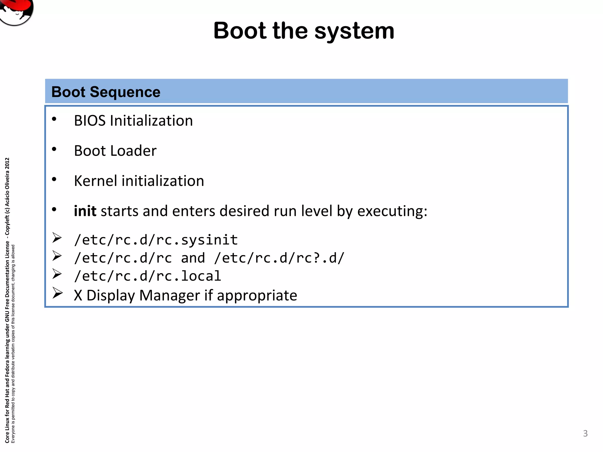 CoreLinuxforRedHatandFedoralearningunderGNUFreeDocumentationLicense-Copyleft(c)AcácioOliveira2012
Everyoneispermittedtocopyanddistributeverbatimcopiesofthislicensedocument,changingisallowed
Boot the system
Boot Sequence
• BIOS Initialization
• Boot Loader
• Kernel initialization
• init starts and enters desired run level by executing:
 /etc/rc.d/rc.sysinit
 /etc/rc.d/rc and /etc/rc.d/rc?.d/
 /etc/rc.d/rc.local
 X Display Manager if appropriate
3
 
