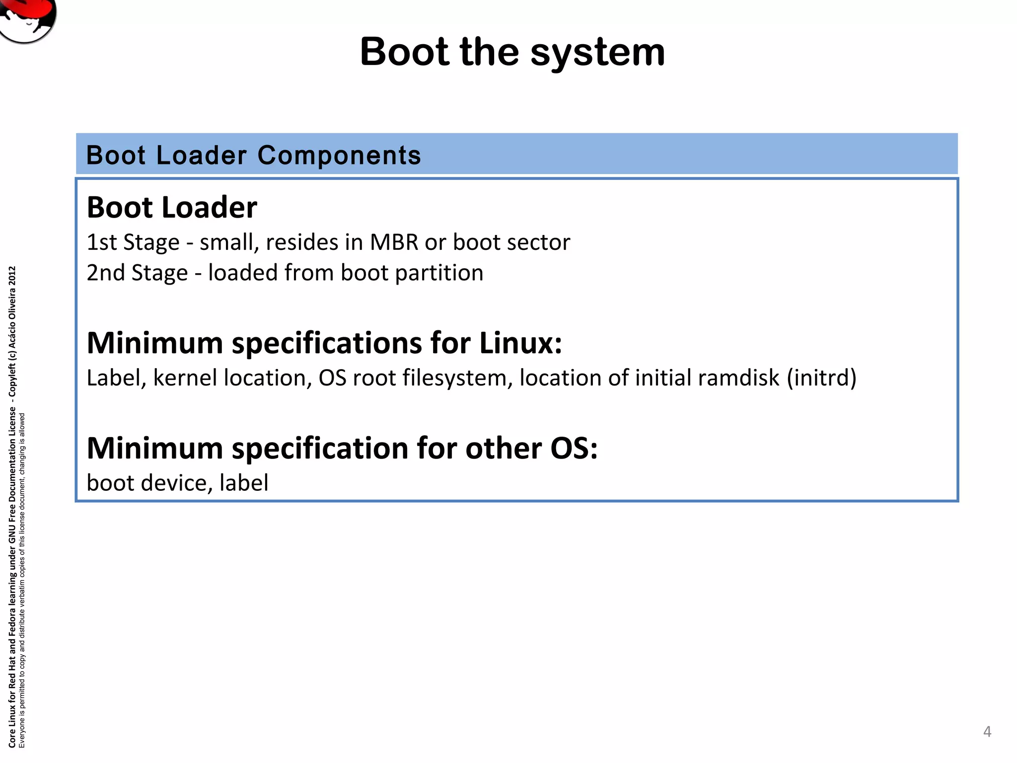 CoreLinuxforRedHatandFedoralearningunderGNUFreeDocumentationLicense-Copyleft(c)AcácioOliveira2012
Everyoneispermittedtocopyanddistributeverbatimcopiesofthislicensedocument,changingisallowed
Boot the system
Boot Loader Components
Boot Loader
1st Stage - small, resides in MBR or boot sector
2nd Stage - loaded from boot partition
Minimum specifications for Linux:
Label, kernel location, OS root filesystem, location of initial ramdisk (initrd)
Minimum specification for other OS:
boot device, label
4
 
