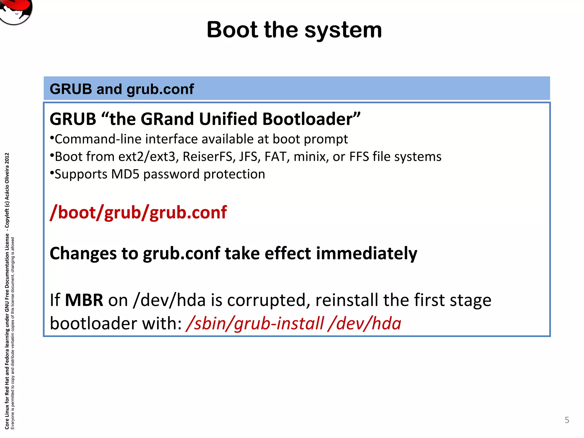 CoreLinuxforRedHatandFedoralearningunderGNUFreeDocumentationLicense-Copyleft(c)AcácioOliveira2012
Everyoneispermittedtocopyanddistributeverbatimcopiesofthislicensedocument,changingisallowed
Boot the system
GRUB and grub.conf
GRUB “the GRand Unified Bootloader”
•Command-line interface available at boot prompt
•Boot from ext2/ext3, ReiserFS, JFS, FAT, minix, or FFS file systems
•Supports MD5 password protection
/boot/grub/grub.conf
Changes to grub.conf take effect immediately
If MBR on /dev/hda is corrupted, reinstall the first stage
bootloader with: /sbin/grub-install /dev/hda
5
 