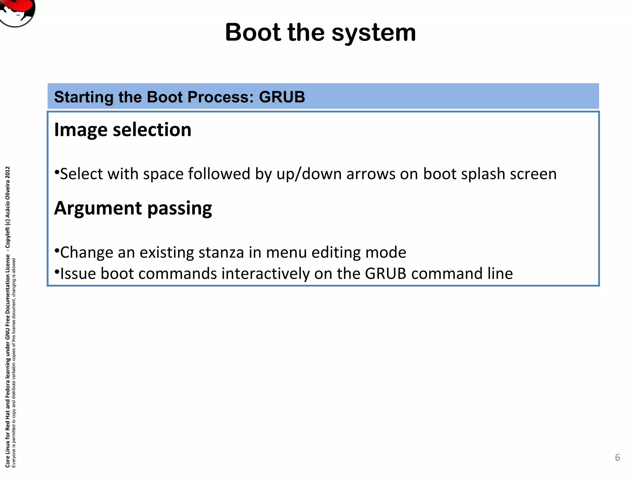 CoreLinuxforRedHatandFedoralearningunderGNUFreeDocumentationLicense-Copyleft(c)AcácioOliveira2012
Everyoneispermittedtocopyanddistributeverbatimcopiesofthislicensedocument,changingisallowed
Boot the system
Starting the Boot Process: GRUB
Image selection
•Select with space followed by up/down arrows on boot splash screen
Argument passing
•Change an existing stanza in menu editing mode
•Issue boot commands interactively on the GRUB command line
6
 