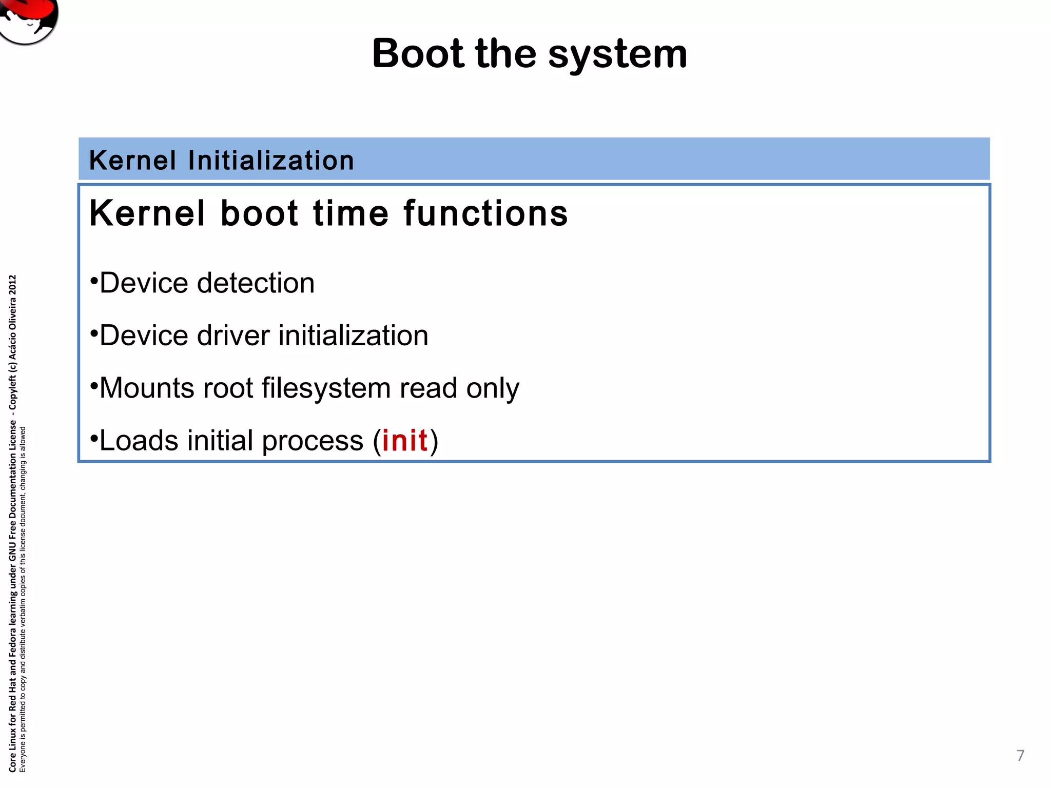 CoreLinuxforRedHatandFedoralearningunderGNUFreeDocumentationLicense-Copyleft(c)AcácioOliveira2012
Everyoneispermittedtocopyanddistributeverbatimcopiesofthislicensedocument,changingisallowed
Boot the system
Kernel Initialization
Kernel boot time functions
•Device detection
•Device driver initialization
•Mounts root filesystem read only
•Loads initial process (init)
7
 