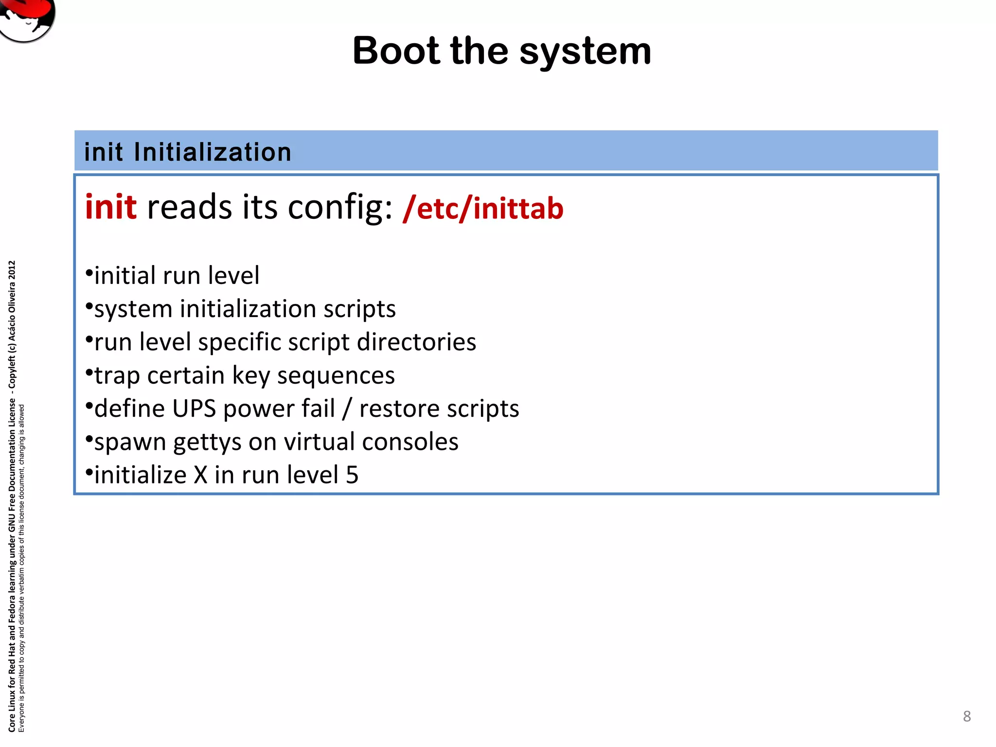 CoreLinuxforRedHatandFedoralearningunderGNUFreeDocumentationLicense-Copyleft(c)AcácioOliveira2012
Everyoneispermittedtocopyanddistributeverbatimcopiesofthislicensedocument,changingisallowed
Boot the system
init Initialization
init reads its config: /etc/inittab
•initial run level
•system initialization scripts
•run level specific script directories
•trap certain key sequences
•define UPS power fail / restore scripts
•spawn gettys on virtual consoles
•initialize X in run level 5
8
 