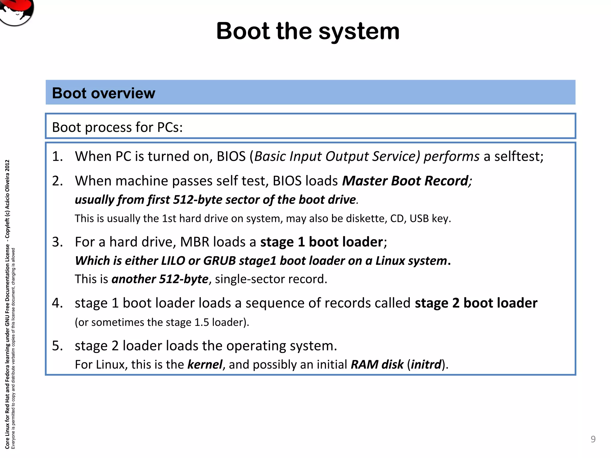 CoreLinuxforRedHatandFedoralearningunderGNUFreeDocumentationLicense-Copyleft(c)AcácioOliveira2012
Everyoneispermittedtocopyanddistributeverbatimcopiesofthislicensedocument,changingisallowed
Boot the system
Boot process for PCs:
Boot overview
1. When PC is turned on, BIOS (Basic Input Output Service) performs a selftest;
2. When machine passes self test, BIOS loads Master Boot Record;
usually from first 512-byte sector of the boot drive.
This is usually the 1st hard drive on system, may also be diskette, CD, USB key.
3. For a hard drive, MBR loads a stage 1 boot loader;
Which is either LILO or GRUB stage1 boot loader on a Linux system.
This is another 512-byte, single-sector record.
4. stage 1 boot loader loads a sequence of records called stage 2 boot loader
(or sometimes the stage 1.5 loader).
5. stage 2 loader loads the operating system.
For Linux, this is the kernel, and possibly an initial RAM disk (initrd).
9
 