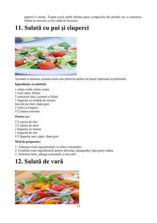 piperul si menta. Toarna sosul astfel obtinut peste compozitia din primul vas si amesteca. 
Salata se serveste cu foi calde de foccacia. 
11. Salată cu pui şi ciuperci 
Aromata si satioasa, aceasta reteta este potrivita pentru un pranz impreuna cu prietenele. 
Ingrediente si cantitati: 
1 salata verde creata, taiata 
1 rosie mare, feliata 
2 castraveti mici, curatati si feliati 
1 lingurita cu rondele de usturoi 
fasii de pui fiert, dupa gust 
1 cutie cu ciuperci 
1/2 ceasca crutoane 
Pentru sos: 
1/2 ceasca de ulei 
1/2 ceasca de iaurt 
1 lingurita cu mustar 
1 lingurita de otet 
1/2 lingurita sare, piper, dupa gust 
Mod de preparare: 
1. Amesteca toate ingredientele, in afara crutoanelor. 
2. Combina toate ingredientele pentru dressing, adaugandu-l apoi peste salata. 
3. Amesteca bine, adauga crutoanele si serveste! 
12. Salată de vară 
11 
 