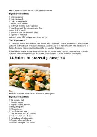 O poti prepara oricand, daca ai ce iti trebuie in camara. 
Ingrediente si cantitati: 
1 cutie cu mazare 
1 cutie cu porumb 
1 cutie cu fasole boabe 
3-4 rosii, taiate cubulete 
3 castraveti dati prin razatoarea mare 
1 catel de usturoi, dat prin razatoarea fina 
zeama de la o lamaie 
1 borcan cu iaurt sau smantana slaba 
1 legatura de patrunjel 
optional: sunca felii, jambon, pui afumat sau ton 
Mod de preparare: 
1. Amesteca intr-un bol mazarea fina, scursa bine, porumbul, fasolea boabe fiarta, rosiile taiate 
cubulete, castravetii dati prin razatoarea mare, usturoiul, dat si el prin razatoarea fina, zeama de la o 
lamaie, borcanul cu iaurt sau smantana slaba si o legatura de patrunjel. 
2. Poti adauga cateva felii de sunca, jambon sau pui afumat, taiate cubulete, sau o cutie cu peste din 
conserva (tonul este optiunea cea mai buna). Este delicioasa si nu are niciodata acelasi gust! 
13. Salată cu broccoli şi conopidă 
Gustoasa si usoara, aceasta salata este ideala pentru pranz. 
Ingrediente si cantitati: 
1 1/2 lingurite otet 
2 lingurite mustar 
1 lingurita ulei de masline 
1/4 lingurita piper 
1/8 lingurita sare 
1 catel de usturoi, pisat 
2 cesti buchetele mici de conopida 
2 cesti buchetele mici de broccoli 
1 ceasca branza feta (cubulete) 
1/2 ceasca telina (cubulete) 
1/2 ceasca ardei gras taiat marunt 
12 
 