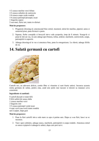 13 
1/2 ceasca masline verzi feliate 
1/2 ceasca cubulete de castravete 
1/4 ceasca ceapa verde rondele 
1/4 ceasca patrunjel proaspat, tocat 
1 lingurita capere 
2 oua mari, fierte tari, taiate in sferturi 
Mod de preparare: 
1. Pregateste dressing-ul, amestecand bine otetul, mustarul, uleiul de masline, piperul, sarea si 
usturoiul pisat, pana formezi o pasta. 
2. Separat, fierbe conopida si broccoli intr-o oala acoperita, timp de 8 minute. Scurge-le si 
pune-le intr-un vas, in care adaugi apoi branza, telina, ardeiul, maslinele, castravetele, ceapa, 
patrunjelul si caperele. 
3. Adauga dressing-ul in vas si amesteca bine, pana la omogenizare. La sfarsit, adauga feliile 
de ou. 
14. Salată germană cu cartofi 
Cartofii noi, un adevarat deliciu, contin fibre si vitamine si sunt foarte satiosi. Incearca aceasta 
reteta germana de salata, pentru cina, cand este putin mai racoare si doresti sa mananci ceva 
consistent. 
Ingrediente si cantitati: 
8 cartofi decojiti si taiati felii 
8 felii subtiri de sunca slaba 
1 ceasca masline verzi 
2 lingurite otet 
1/2 ceasca patrunjel verde tocat 
4 cepe verzi (sau rosii) taiate rondele 
sare si piper, dupa gust 
Mod de preparare: 
1. Pune la fiert cartofii intr-o oala mare cu apa si putina sare. Dupa ce s-au fiert, lasa-i sa se 
raceasca. 
2. Taie-i apoi cubulete, adauga sunca, maslinele, patrunjelul si ceapa rondele. Amesteca otetul 
cu sarea si piperul si adauga-le salatei, dupa care poti servi. 
 