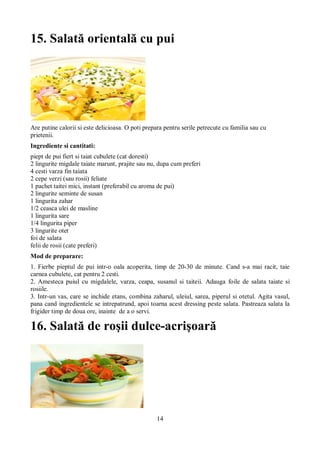 15. Salată orientală cu pui 
Are putine calorii si este delicioasa. O poti prepara pentru serile petrecute cu familia sau cu 
prietenii. 
Ingrediente si cantitati: 
piept de pui fiert si taiat cubulete (cat doresti) 
2 lingurite migdale taiate marunt, prajite sau nu, dupa cum preferi 
4 cesti varza fin taiata 
2 cepe verzi (sau rosii) feliate 
1 pachet taitei mici, instant (preferabil cu aroma de pui) 
2 lingurite seminte de susan 
1 lingurita zahar 
1/2 ceasca ulei de masline 
1 lingurita sare 
1/4 lingurita piper 
3 lingurite otet 
foi de salata 
felii de rosii (cate preferi) 
Mod de preparare: 
1. Fierbe pieptul de pui intr-o oala acoperita, timp de 20-30 de minute. Cand s-a mai racit, taie 
carnea cubulete, cat pentru 2 cesti. 
2. Amesteca puiul cu migdalele, varza, ceapa, susanul si taiteii. Adauga foile de salata taiate si 
rosiile. 
3. Intr-un vas, care se inchide etans, combina zaharul, uleiul, sarea, piperul si otetul. Agita vasul, 
pana cand ingredientele se intrepatrund, apoi toarna acest dressing peste salata. Pastreaza salata la 
frigider timp de doua ore, inainte de a o servi. 
16. Salată de roşii dulce-acrişoară 
14 
 