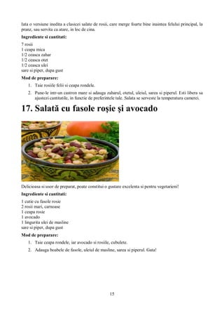 Iata o versiune inedita a clasicei salate de rosii, care merge foarte bine inaintea felului principal, la 
pranz, sau servita ca atare, in loc de cina. 
Ingrediente si cantitati: 
7 rosii 
1 ceapa mica 
1/2 ceasca zahar 
1/2 ceasca otet 
1/2 ceasca ulei 
sare si piper, dupa gust 
Mod de preparare: 
1. Taie rosiile felii si ceapa rondele. 
2. Pune-le intr-un castron mare si adauga zaharul, otetul, uleiul, sarea si piperul. Esti libera sa 
ajustezi cantitatile, in functie de preferintele tale. Salata se serveste la temperatura camerei. 
17. Salată cu fasole roşie şi avocado 
Delicioasa si usor de preparat, poate constitui o gustare excelenta si pentru vegetarieni! 
Ingrediente si cantitati: 
1 cutie cu fasole rosie 
2 rosii mari, carnoase 
1 ceapa rosie 
1 avocado 
1 lingurita ulei de masline 
sare si piper, dupa gust 
Mod de preparare: 
1. Taie ceapa rondele, iar avocado si rosiile, cubulete. 
2. Adauga boabele de fasole, uleiul de masline, sarea si piperul. Gata! 
15 
 