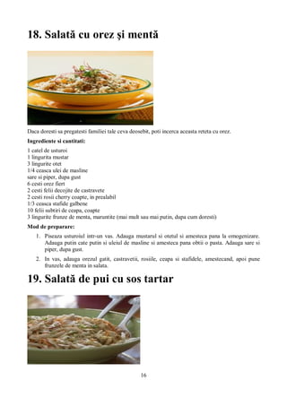 18. Salată cu orez şi mentă 
Daca doresti sa pregatesti familiei tale ceva deosebit, poti incerca aceasta reteta cu orez. 
Ingrediente si cantitati: 
1 catel de usturoi 
1 lingurita mustar 
3 lingurite otet 
1/4 ceasca ulei de masline 
sare si piper, dupa gust 
6 cesti orez fiert 
2 cesti felii decojite de castravete 
2 cesti rosii cherry coapte, in prealabil 
1/3 ceasca stafide galbene 
10 felii subtiri de ceapa, coapte 
3 lingurite frunze de menta, maruntite (mai mult sau mai putin, dupa cum doresti) 
Mod de preparare: 
1. Piseaza usturoiul intr-un vas. Adauga mustarul si otetul si amesteca pana la omogenizare. 
Adauga putin cate putin si uleiul de masline si amesteca pana obtii o pasta. Adauga sare si 
piper, dupa gust. 
2. In vas, adauga orezul gatit, castravetii, rosiile, ceapa si stafidele, amestecand, apoi pune 
16 
frunzele de menta in salata. 
19. Salată de pui cu sos tartar 
 