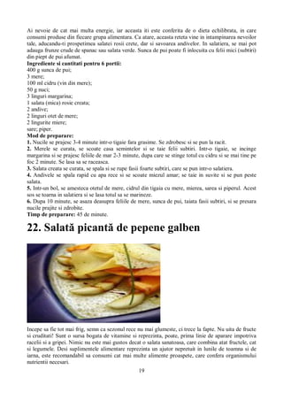 Ai nevoie de cat mai multa energie, iar aceasta iti este conferita de o dieta echilibrata, in care 
consumi produse din fiecare grupa alimentara. Ca atare, aceasta reteta vine in intampinarea nevoilor 
tale, aducandu-ti prospetimea salatei rosii crete, dar si savoarea andivelor. In salatiera, se mai pot 
adauga frunze crude de spanac sau salata verde. Sunca de pui poate fi inlocuita cu felii mici (subtiri) 
din piept de pui afumat. 
Ingrediente si cantitati pentru 6 portii: 
400 g sunca de pui; 
3 mere; 
100 ml cidru (vin din mere); 
50 g nuci; 
3 linguri margarina; 
1 salata (mica) rosie creata; 
2 andive; 
2 linguri otet de mere; 
2 lingurite miere; 
sare; piper. 
Mod de preparare: 
1. Nucile se prajesc 3-4 minute intr-o tigaie fara grasime. Se zdrobesc si se pun la racit. 
2. Merele se curata, se scoate casa semintelor si se taie felii subtiri. Intr-o tigaie, se incinge 
margarina si se prajesc feliile de mar 2-3 minute, dupa care se stinge totul cu cidru si se mai tine pe 
foc 2 minute. Se lasa sa se raceasca. 
3. Salata creata se curata, se spala si se rupe fasii foarte subtiri, care se pun intr-o salatiera. 
4. Andivele se spala rapid cu apa rece si se scoate miezul amar; se taie in suvite si se pun peste 
salata. 
5. Intr-un bol, se amesteca otetul de mere, cidrul din tigaia cu mere, mierea, sarea si piperul. Acest 
sos se toarna in salatiera si se lasa totul sa se marineze. 
6. Dupa 10 minute, se asaza deasupra feliile de mere, sunca de pui, taiata fasii subtiri, si se presara 
nucile prajite si zdrobite. 
Timp de preparare: 45 de minute. 
22. Salată picantă de pepene galben 
Incepe sa fie tot mai frig, semn ca sezonul rece nu mai glumeste, ci trece la fapte. Nu uita de fructe 
si cruditati! Sunt o sursa bogata de vitamine si reprezinta, poate, prima linie de aparare impotriva 
racelii si a gripei. Nimic nu este mai gustos decat o salata sanatoasa, care combina atat fructele, cat 
si legumele. Desi suplimentele alimentare reprezinta un ajutor nepretuit in lunile de toamna si de 
iarna, este recomandabil sa consumi cat mai multe alimente proaspete, care confera organismului 
nutrientii necesari. 
19 
 