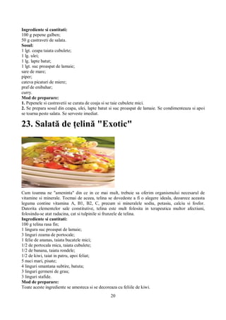 Ingrediente si cantitati: 
100 g pepene galben; 
50 g castraveti de salata. 
Sosul: 
1 lgt. ceapa taiata cubulete; 
1 lg. ulei; 
1 lg. lapte batut; 
1 lgt. suc proaspat de lamaie; 
sare de mare; 
piper; 
cateva picaturi de miere; 
praf de enibahar; 
curry. 
Mod de preparare: 
1. Pepenele si castravetii se curata de coaja si se taie cubulete mici. 
2. Se prepara sosul din ceapa, ulei, lapte batut si suc proaspat de lamaie. Se condimenteaza si apoi 
se toarna peste salata. Se serveste imediat. 
23. Salată de ţelină "Exotic" 
Cum toamna ne "ameninta" din ce in ce mai mult, trebuie sa oferim organismului necesarul de 
vitamine si minerale. Tocmai de aceea, telina se dovedeste a fi o alegere ideala, deoarece aceasta 
leguma contine vitamina A, B1, B2, C, precum si mineralele sodiu, potasiu, calciu si fosfor. 
Datorita elementelor sale constitutive, telina este mult folosita in terapeutica multor afectiuni, 
folosindu-se atat radacina, cat si tulpinile si frunzele de telina. 
Ingrediente si cantitati: 
100 g telina rasa fin; 
1 lingura suc proaspat de lamaie; 
3 linguri zeama de portocale; 
1 felie de ananas, taiata bucatele mici; 
1/2 de portocala mica, taiata cubulete; 
1/2 de banana, taiata rondele; 
1/2 de kiwi, taiat in patru, apoi feliat; 
5 nuci mari, pisate; 
4 linguri smantana subtire, batuta; 
3 linguri germeni de grau; 
3 linguri stafide. 
Mod de preparare: 
Toate aceste ingrediente se amesteca si se decoreaza cu feliile de kiwi. 
20 
 