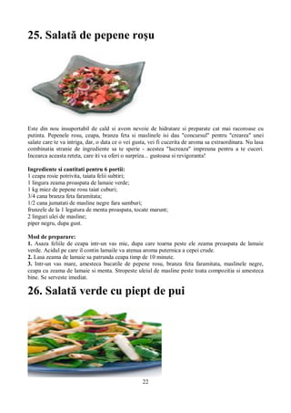 25. Salată de pepene roşu 
Este din nou insuportabil de cald si avem nevoie de hidratare si preparate cat mai racoroase cu 
putinta. Pepenele rosu, ceapa, branza feta si maslinele isi dau "concursul" pentru "crearea" unei 
salate care te va intriga, dar, o data ce o vei gusta, vei fi cucerita de aroma sa extraordinara. Nu lasa 
combinatia stranie de ingrediente sa te sperie - acestea "lucreaza" impreuna pentru a te cuceri. 
Incearca aceasta reteta, care iti va oferi o surpriza... gustoasa si revigoranta! 
Ingrediente si cantitati pentru 6 portii: 
1 ceapa rosie potrivita, taiata felii subtiri; 
1 lingura zeama proaspata de lamaie verde; 
1 kg miez de pepene rosu taiat cuburi; 
3/4 cana branza feta faramitata; 
1/2 cana jumatati de masline negre fara samburi; 
frunzele de la 1 legatura de menta proaspata, tocate marunt; 
2 linguri ulei de masline; 
piper negru, dupa gust. 
Mod de preparare: 
1. Asaza feliile de ceapa intr-un vas mic, dupa care toarna peste ele zeama proaspata de lamaie 
verde. Acidul pe care il contin lamaile va atenua aroma puternica a cepei crude. 
2. Lasa zeama de lamaie sa patrunda ceapa timp de 10 minute. 
3. Intr-un vas mare, amesteca bucatile de pepene rosu, branza feta faramitata, maslinele negre, 
ceapa cu zeama de lamaie si menta. Stropeste uleiul de masline peste toata compozitia si amesteca 
bine. Se serveste imediat. 
26. Salată verde cu piept de pui 
22 
 