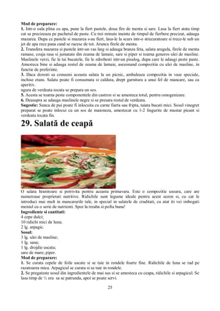 Mod de preparare: 
1. Intr-o oala plina cu apa, pune la fiert pastele, doua fire de menta si sare. Lasa la fiert atata timp 
cat se precizeaza pe pachetul de paste. Cu trei minute inainte de timpul de fierbere precizat, adauga 
mazarea. Dupa ce pastele si mazarea s-au fiert, lasa-le la scurs intr-o strecuratoare si trece-le sub un 
jet de apa rece pana cand se racesc de tot. Arunca firele de menta. 
2. Transfera mazarea si pastele intr-un vas larg si adauga branza feta, salata arugula, firele de menta 
ramase, coaja rasa si jumatate din zeama de lamaie, sare si piper si toarna generos ulei de masline. 
Maslinele verzi, fie le tai bucatele, fie le zdrobesti intr-un pisalog, dupa care le adaugi peste paste. 
Amesteca bine si adauga restul de zeama de lamaie, asezonand compozitia cu ulei de masline, in 
functie de preferinte. 
3. Daca doresti sa consumi aceasta salata la un picnic, ambaleaza compozitia in vase speciale, 
inchise etans. Salata poate fi consumata si calduta, drept garnitura a unui fel de mancare, sau ca 
aperitiv. 
ngura de verdeata tocata se prepara un sos. 
5. Acesta se toarna peste componentele din castron si se amesteca totul, pentru omogenizare. 
6. Deasupra se adauga maslinele negre si se presara restul de verdeata. 
Sugestie: Sunca de pui poate fi inlocuita cu carne fiarta sau fripta, taiata bucati mici. Sosul vinegret 
preparat se poate inlocui cu un sos de maioneza, amestecat cu 1-2 lingurite de mustar picant si 
verdeata tocata fin. 
29. Salată de ceapă 
O salata hranitoare si potrivita pentru aceasta primavara. Este o compozitie usoara, care are 
numeroase proprietati nutritive. Ridichile sunt legume ideale pentru acest sezon si, cu cat le 
introduci mai mult in mancarurile tale, in special in salatele de cruditati, cu atat iti vei imbogati 
meniul cu o serie de nutrienti. Spor la treaba si pofta buna! 
Ingrediente si cantitati: 
4 cepe dulci; 
10 ridichi mici de luna; 
2 lg. arpagic. 
Sosul: 
3 lg. ulei de masline; 
1 lg. sana; 
1 lg. drojdie uscata; 
sare de mare; piper. 
Mod de preparare: 
1. Se curata cepele de foile uscate si se taie in rondele foarte fine. Ridichile de luna se rad pe 
razatoarea mica. Arpagicul se curata si se taie in rondele. 
2. Se pregateste sosul din ingredientele de mai sus si se amesteca cu ceapa, ridichile si arpagicul. Se 
lasa timp de ½ ora sa se patrunda, apoi se poate servi. 
25 
 