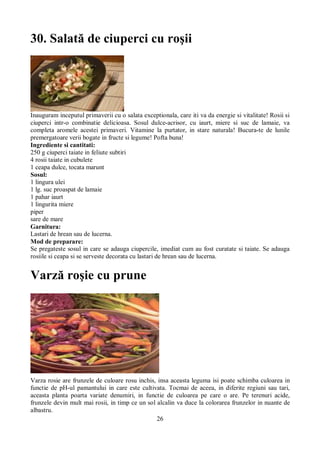 30. Salată de ciuperci cu roşii 
Inauguram inceputul primaverii cu o salata exceptionala, care iti va da energie si vitalitate! Rosii si 
ciuperci intr-o combinatie delicioasa. Sosul dulce-acrisor, cu iaurt, miere si suc de lamaie, va 
completa aromele acestei primaveri. Vitamine la purtator, in stare naturala! Bucura-te de lunile 
premergatoare verii bogate in fructe si legume! Pofta buna! 
Ingrediente si cantitati: 
250 g ciuperci taiate in feliute subtiri 
4 rosii taiate in cubulete 
1 ceapa dulce, tocata marunt 
Sosul: 
1 lingura ulei 
1 lg. suc proaspat de lamaie 
1 pahar iaurt 
1 lingurita miere 
piper 
sare de mare 
Garnitura: 
Lastari de hrean sau de lucerna. 
Mod de preparare: 
Se pregateste sosul in care se adauga ciupercile, imediat cum au fost curatate si taiate. Se adauga 
rosiile si ceapa si se serveste decorata cu lastari de hrean sau de lucerna. 
Varză roşie cu prune 
Varza rosie are frunzele de culoare rosu inchis, insa aceasta leguma isi poate schimba culoarea in 
functie de pH-ul pamantului in care este cultivata. Tocmai de aceea, in diferite regiuni sau tari, 
aceasta planta poarta variate denumiri, in functie de culoarea pe care o are. Pe terenuri acide, 
frunzele devin mult mai rosii, in timp ce un sol alcalin va duce la colorarea frunzelor in nuante de 
albastru. 
26 
 