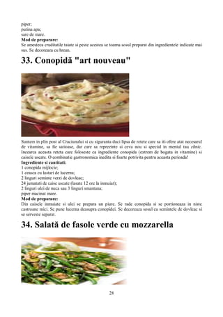 piper; 
putina apa; 
sare de mare. 
Mod de preparare: 
Se amesteca cruditatile taiate si peste acestea se toarna sosul preparat din ingredientele indicate mai 
sus. Se decoreaza cu hrean. 
33. Conopidă "art nouveau" 
Suntem in plin post al Craciunului si cu siguranta duci lipsa de retete care sa iti ofere atat necesarul 
de vitamine, sa fie satioase, dar care sa reprezinte si ceva nou si special in meniul tau zilnic. 
Incearca aceasta reteta care foloseste ca ingrediente conopida (extrem de bogata in vitamine) si 
caisele uscate. O combinatie gastronomica inedita si foarte potrivita pentru aceasta perioada! 
Ingrediente si cantitati: 
1 conopida mijlocie; 
1 ceasca cu lastari de lucerna; 
2 linguri seminte verzi de dovleac; 
24 jumatati de caise uscate (lasate 12 ore la inmuiat); 
2 linguri ulei de nuca sau 3 linguri smantana; 
piper macinat mare. 
Mod de preparare: 
Din caisele inmuiate si ulei se prepara un piure. Se rade conopida si se portioneaza in niste 
castroane mici. Se pune lucerna deasupra conopidei. Se decoreaza sosul cu semintele de dovleac si 
se serveste separat. 
34. Salată de fasole verde cu mozzarella 
28 
 