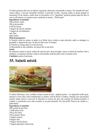 O salata gustoasa din care nu lipsesc legumele, delicioasa mozzarella si ansoa. Nu stramba din nas! 
Ansoa aduce o savoare deosebita retetelor si proteine in plus. Aceasta salata se poate pregati in 
maximum 30 de minute, astfel incat se dovedeste a fi o "gaselnita" perfecta pentru pana de idei in 
care te afli adesea, in cautarea unor variatiuni in meniu... Pofta buna! 
Ingrediente si cantitati: 
500 g fasole verde; 
200 g mozzarella; 
6 file de ansoa; 
5 linguri de ulei de masline; 
3 linguri de otet balsamic; 
sare fina; 
piper negru. 
Mod de preparare: 
1. Fasolea verde se curata, se spala si se fierbe intr-o cratita cu apa clocotita, unde s-a adaugat, in 
prealabil, o lingurita de sare. Se lasa la fiert circa 10 minute. 
2. Fasolea se scurge apoi si se lasa la racit. 
3. Mozzarella se taie cubulete, iar ansoa file se taie fasii. 
Sosul: 
Se amesteca otetul cu doua varfuri de cutit de sare, doua de piper, ansoa si uleiul de masline. Intr-o 
salatiera, se amesteca fasolea verde cu mozzarella, amestec peste care se toarna sosul. 
Cantitate: pentru 4 persoane. 
35. Salată mixtă 
O salata delicioasa, care combina carnea usoara de pui - pieptul gustos - cu legumele (ardei gras, 
mazare) si orez fiert, totul condimentat cu mustar, otet de fructe si tarhon. Alunele care asezoneaza 
aceasta salata mixta si care pot fi inlocuite cu succes de nuci sau seminte de floarea-soarelui, ii 
confera o consistenta ceva mai crocanta si un gust deosebit. Nu mai pofti! Pune-te pe treaba si... 
pofta buna! 
Ingrediente si cantitati: 
400 g piept de pui fiert; 
3 ardei grasi rosii; 
150 g orez fiert; 
150 g mazare fiarta; 
2 linguri mustar; 
4 linguri ulei; 
2 linguri otet de fructe; 
1 lingura patrunjel verde tocat; 
29 
 