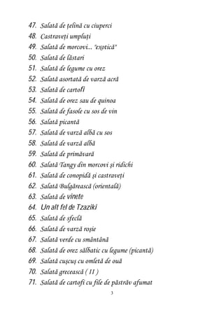 47. Salată de ţelină cu ciuperci 
48. Castraveţi umpluţi 
49. Salată de morcovi... "exotică" 
50. Salată de lăstari 
51. Salată de legume cu orez 
52. Salată asortată de varză acră 
53. Salată de cartofi 
54. Salată de orez sau de quinoa 
55. Salată de fasole cu sos de vin 
56. Salată picantă 
57. Salată de varză albă cu sos 
58. Salată de varză albă 
59. Salată de primăvară 
60. Salată Tangy din morcovi şi ridichi 
61. Salată de conopidă şi castraveţi 
62. Salată Bulgărească (orientală) 
63. Salată de vinete 
64. Un alt fel de Tzaziki 
65. Salată de sfeclă 
66. Salată de varză roşie 
67. Salată verde cu smântână 
68. Salată de orez sălbatic cu legume (picantă) 
69. Salată cuşcuş cu omletă de ouă 
70. Salată grecească ( II ) 
71. Salată de cartofi cu file de păstrăv afumat 
3 
 