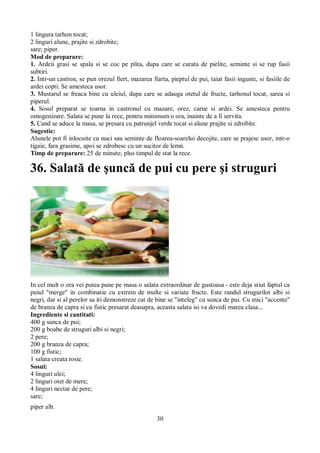 1 lingura tarhon tocat; 
2 linguri alune, prajite si zdrobite; 
sare; piper. 
Mod de preparare: 
1. Ardeii grasi se spala si se coc pe plita, dupa care se curata de pielite, seminte si se rup fasii 
subtiri. 
2. Intr-un castron, se pun orezul fiert, mazarea fiarta, pieptul de pui, taiat fasii inguste, si fasiile de 
ardei copti. Se amesteca usor. 
3. Mustarul se freaca bine cu uleiul, dupa care se adauga otetul de fructe, tarhonul tocat, sarea si 
piperul. 
4. Sosul preparat se toarna in castronul cu mazare, orez, carne si ardei. Se amesteca pentru 
omogenizare. Salata se pune la rece, pentru minimum o ora, inainte de a fi servita. 
5. Cand se aduce la masa, se presara cu patrunjel verde tocat si alune prajite si zdrobite. 
Sugestie: 
Alunele pot fi inlocuite cu nuci sau seminte de floarea-soarelui decojite, care se prajesc usor, intr-o 
tigaie, fara grasime, apoi se zdrobesc cu un sucitor de lemn. 
Timp de preparare: 25 de minute, plus timpul de stat la rece. 
36. Salată de şuncă de pui cu pere şi struguri 
In cel mult o ora vei putea pune pe masa o salata extraordinar de gustoasa - este deja stiut faptul ca 
puiul "merge" in combinatie cu extrem de multe si variate fructe. Este randul strugurilor albi si 
negri, dar si al perelor sa iti demonstreze cat de bine se "inteleg" cu sunca de pui. Cu mici "accente" 
de branza de capra si cu fistic presarat deasupra, aceasta salata isi va dovedi marea clasa... 
Ingrediente si cantitati: 
400 g sunca de pui; 
200 g boabe de struguri albi si negri; 
2 pere; 
200 g branza de capra; 
100 g fistic; 
1 salata creata rosie. 
Sosul: 
4 linguri ulei; 
2 linguri otet de mere; 
4 linguri nectar de pere; 
sare; 
piper alb. 
30 
 