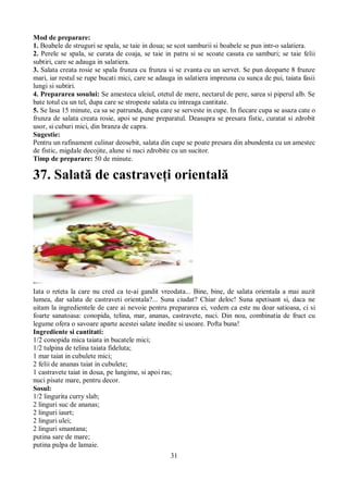 Mod de preparare: 
1. Boabele de struguri se spala, se taie in doua; se scot samburii si boabele se pun intr-o salatiera. 
2. Perele se spala, se curata de coaja, se taie in patru si se scoate casuta cu samburi; se taie felii 
subtiri, care se adauga in salatiera. 
3. Salata creata rosie se spala frunza cu frunza si se zvanta cu un servet. Se pun deoparte 8 frunze 
mari, iar restul se rupe bucati mici, care se adauga in salatiera impreuna cu sunca de pui, taiata fasii 
lungi si subtiri. 
4. Prepararea sosului: Se amesteca uleiul, otetul de mere, nectarul de pere, sarea si piperul alb. Se 
bate totul cu un tel, dupa care se stropeste salata cu intreaga cantitate. 
5. Se lasa 15 minute, ca sa se patrunda, dupa care se serveste in cupe. In fiecare cupa se asaza cate o 
frunza de salata creata rosie, apoi se pune preparatul. Deasupra se presara fistic, curatat si zdrobit 
usor, si cuburi mici, din branza de capra. 
Sugestie: 
Pentru un rafinament culinar deosebit, salata din cupe se poate presara din abundenta cu un amestec 
de fistic, migdale decojite, alune si nuci zdrobite cu un sucitor. 
Timp de preparare: 50 de minute. 
37. Salată de castraveţi orientală 
Iata o reteta la care nu cred ca te-ai gandit vreodata... Bine, bine, de salata orientala a mai auzit 
lumea, dar salata de castraveti orientala?... Suna ciudat? Chiar deloc! Suna apetisant si, daca ne 
uitam la ingredientele de care ai nevoie pentru prepararea ei, vedem ca este nu doar satioasa, ci si 
foarte sanatoasa: conopida, telina, mar, ananas, castravete, nuci. Din nou, combinatia de fruct cu 
legume ofera o savoare aparte acestei salate inedite si usoare. Pofta buna! 
Ingrediente si cantitati: 
1/2 conopida mica taiata in bucatele mici; 
1/2 tulpina de telina taiata fideluta; 
1 mar taiat in cubulete mici; 
2 felii de ananas taiat in cubulete; 
1 castravete taiat in doua, pe lungime, si apoi ras; 
nuci pisate mare, pentru decor. 
Sosul: 
1/2 lingurita curry slab; 
2 linguri suc de ananas; 
2 linguri iaurt; 
2 linguri ulei; 
2 linguri smantana; 
putina sare de mare; 
putina pulpa de lamaie. 
31 
 